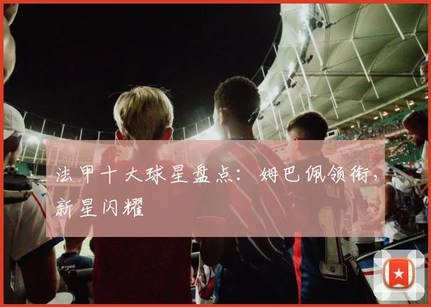 法甲十大球星盘点:姆巴佩领衔,新星闪耀