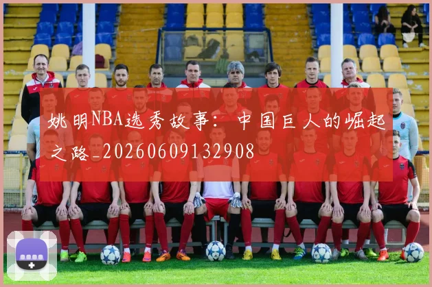 姚明NBA选秀故事：中国巨人的崛起之路_20260609132908
