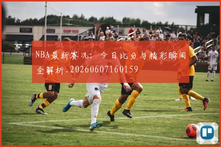 NBA最新赛况：今日比分与精彩瞬间全解析_20260607160159