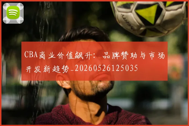 CBA商业价值飙升：品牌赞助与市场开发新趋势_20260526125035