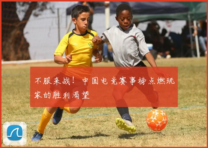 不服来战！中国电竞赛事榜点燃玩家的胜利渴望
