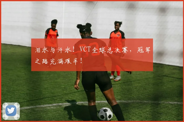 泪水与汗水！VCT全球总决赛，冠军之路充满艰辛！