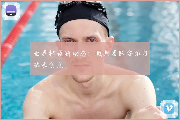 世界杯最新动态：裁判团队安排与执法焦点