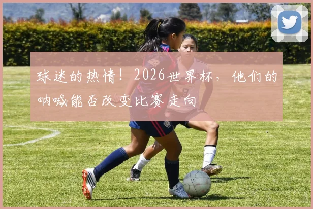 球迷的热情！2026世界杯，他们的呐喊能否改变比赛走向