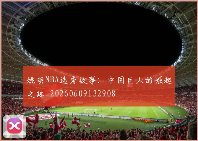 姚明NBA选秀故事:中国巨人的崛起之路_20260609132908