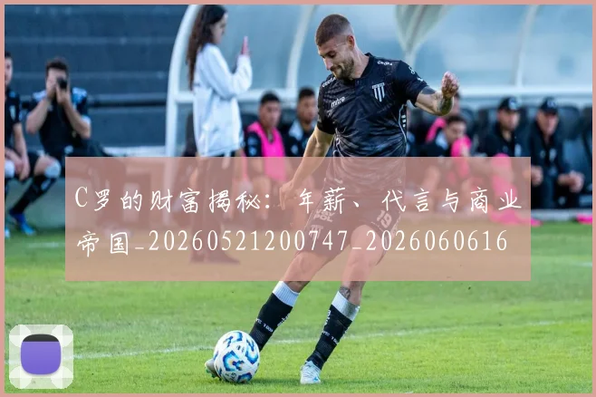 C罗的财富揭秘：年薪、代言与商业帝国_20260521200747_20260606165439